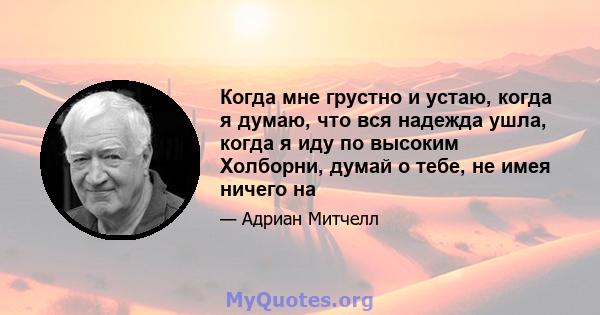 Когда мне грустно и устаю, когда я думаю, что вся надежда ушла, когда я иду по высоким Холборни, думай о тебе, не имея ничего на