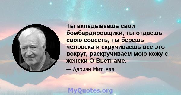 Ты вкладываешь свои бомбардировщики, ты отдаешь свою совесть, ты берешь человека и скручиваешь все это вокруг, раскручиваем мою кожу с женски О Вьетнаме.