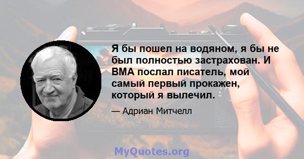 Я бы пошел на водяном, я бы не был полностью застрахован. И BMA послал писатель, мой самый первый прокажен, который я вылечил.