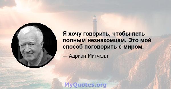 Я хочу говорить, чтобы петь полным незнакомцам. Это мой способ поговорить с миром.