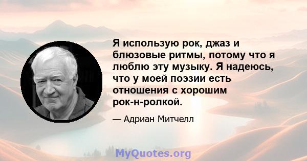 Я использую рок, джаз и блюзовые ритмы, потому что я люблю эту музыку. Я надеюсь, что у моей поэзии есть отношения с хорошим рок-н-ролкой.