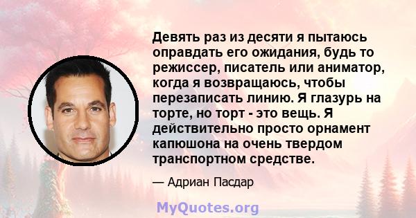 Девять раз из десяти я пытаюсь оправдать его ожидания, будь то режиссер, писатель или аниматор, когда я возвращаюсь, чтобы перезаписать линию. Я глазурь на торте, но торт - это вещь. Я действительно просто орнамент