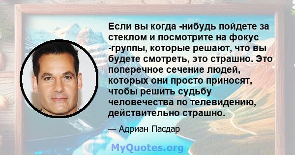 Если вы когда -нибудь пойдете за стеклом и посмотрите на фокус -группы, которые решают, что вы будете смотреть, это страшно. Это поперечное сечение людей, которых они просто приносят, чтобы решить судьбу человечества по 