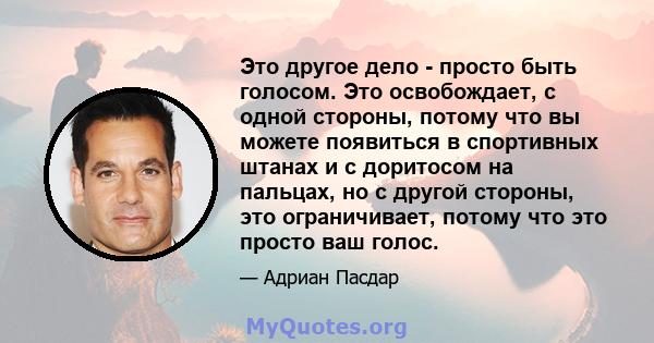 Это другое дело - просто быть голосом. Это освобождает, с одной стороны, потому что вы можете появиться в спортивных штанах и с доритосом на пальцах, но с другой стороны, это ограничивает, потому что это просто ваш