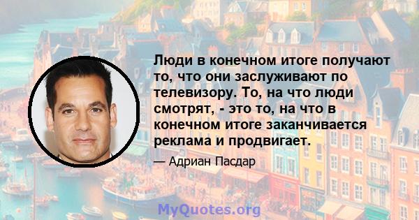 Люди в конечном итоге получают то, что они заслуживают по телевизору. То, на что люди смотрят, - это то, на что в конечном итоге заканчивается реклама и продвигает.