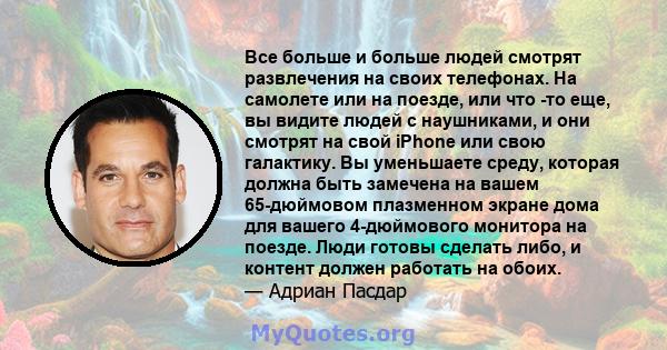 Все больше и больше людей смотрят развлечения на своих телефонах. На самолете или на поезде, или что -то еще, вы видите людей с наушниками, и они смотрят на свой iPhone или свою галактику. Вы уменьшаете среду, которая