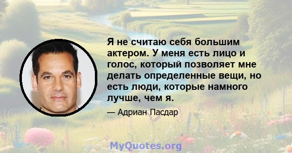 Я не считаю себя большим актером. У меня есть лицо и голос, который позволяет мне делать определенные вещи, но есть люди, которые намного лучше, чем я.