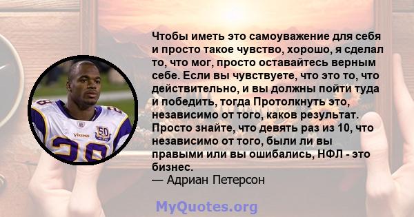 Чтобы иметь это самоуважение для себя и просто такое чувство, хорошо, я сделал то, что мог, просто оставайтесь верным себе. Если вы чувствуете, что это то, что действительно, и вы должны пойти туда и победить, тогда