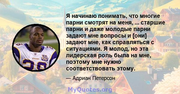 Я начинаю понимать, что многие парни смотрят на меня, ... старшие парни и даже молодые парни задают мне вопросы и [они] задают мне, как справляться с ситуациями. Я молод, но эта лидерская роль была на мне, поэтому мне