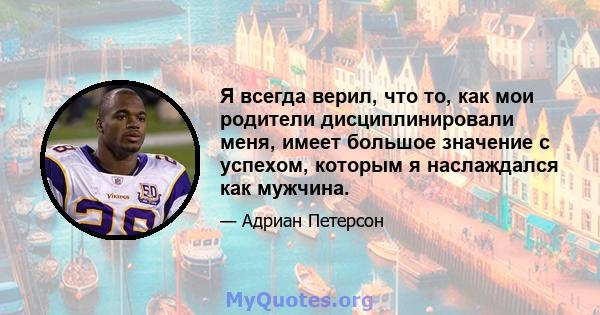 Я всегда верил, что то, как мои родители дисциплинировали меня, имеет большое значение с успехом, которым я наслаждался как мужчина.