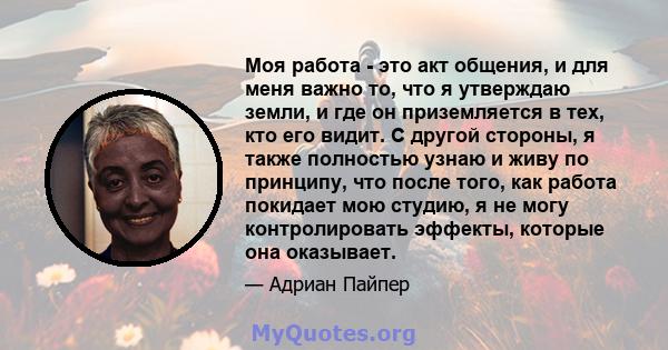 Моя работа - это акт общения, и для меня важно то, что я утверждаю земли, и где он приземляется в тех, кто его видит. С другой стороны, я также полностью узнаю и живу по принципу, что после того, как работа покидает мою 