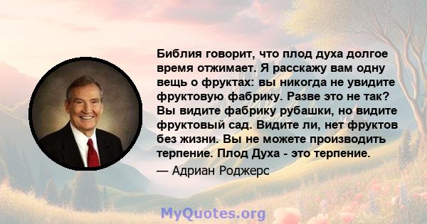 Библия говорит, что плод духа долгое время отжимает. Я расскажу вам одну вещь о фруктах: вы никогда не увидите фруктовую фабрику. Разве это не так? Вы видите фабрику рубашки, но видите фруктовый сад. Видите ли, нет