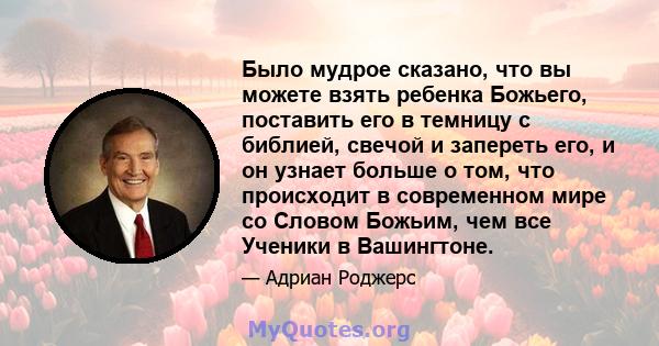 Было мудрое сказано, что вы можете взять ребенка Божьего, поставить его в темницу с библией, свечой и запереть его, и он узнает больше о том, что происходит в современном мире со Словом Божьим, чем все Ученики в