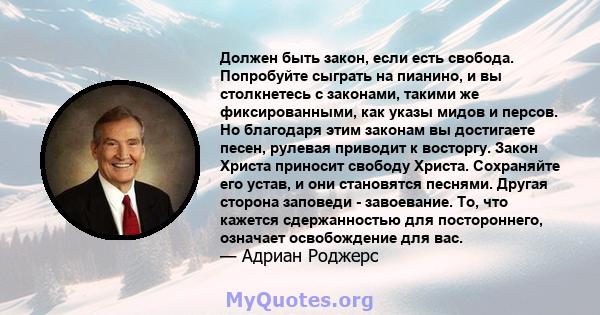 Должен быть закон, если есть свобода. Попробуйте сыграть на пианино, и вы столкнетесь с законами, такими же фиксированными, как указы мидов и персов. Но благодаря этим законам вы достигаете песен, рулевая приводит к