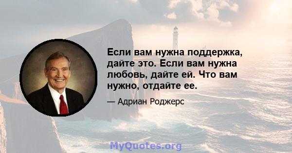 Если вам нужна поддержка, дайте это. Если вам нужна любовь, дайте ей. Что вам нужно, отдайте ее.