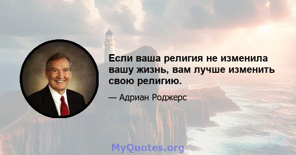 Если ваша религия не изменила вашу жизнь, вам лучше изменить свою религию.