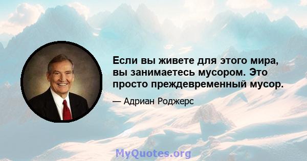 Если вы живете для этого мира, вы занимаетесь мусором. Это просто преждевременный мусор.