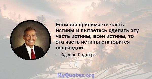 Если вы принимаете часть истины и пытаетесь сделать эту часть истины, всей истины, то эта часть истины становится неправдой.