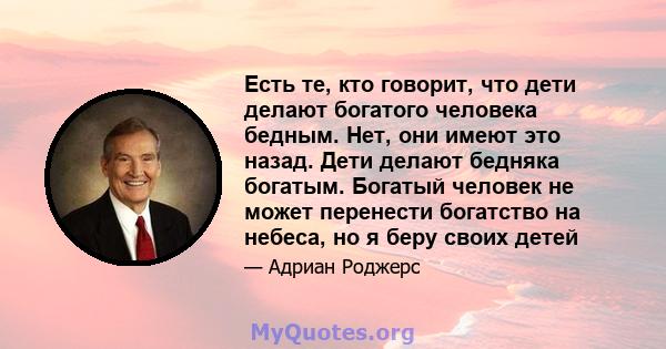 Есть те, кто говорит, что дети делают богатого человека бедным. Нет, они имеют это назад. Дети делают бедняка богатым. Богатый человек не может перенести богатство на небеса, но я беру своих детей