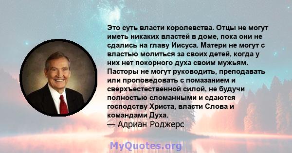 Это суть власти королевства. Отцы не могут иметь никаких властей в доме, пока они не сдались на главу Иисуса. Матери не могут с властью молиться за своих детей, когда у них нет покорного духа своим мужьям. Пасторы не