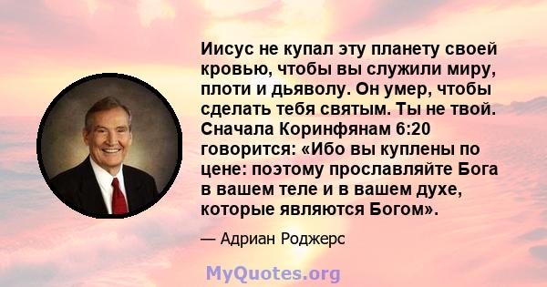 Иисус не купал эту планету своей кровью, чтобы вы служили миру, плоти и дьяволу. Он умер, чтобы сделать тебя святым. Ты не твой. Сначала Коринфянам 6:20 говорится: «Ибо вы куплены по цене: поэтому прославляйте Бога в