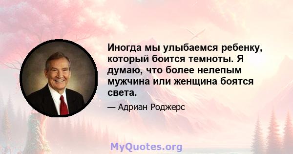 Иногда мы улыбаемся ребенку, который боится темноты. Я думаю, что более нелепым мужчина или женщина боятся света.