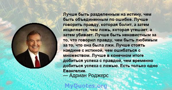 Лучше быть разделенным на истину, чем быть объединенным по ошибке. Лучше говорить правду, которая болит, а затем исцеляется, чем ложь, которая утешает, а затем убивает. Лучше быть ненавистным за то, что говорил правду,