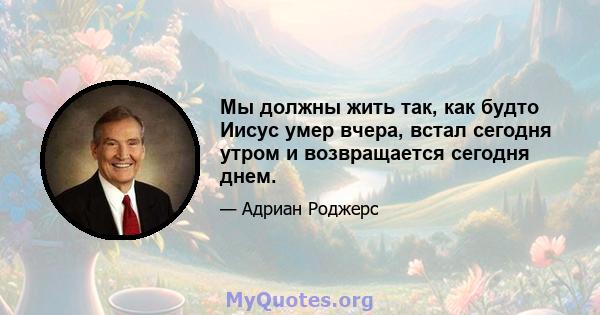 Мы должны жить так, как будто Иисус умер вчера, встал сегодня утром и возвращается сегодня днем.