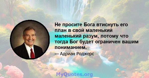 Не просите Бога втиснуть его план в свой маленький маленький разум, потому что тогда Бог будет ограничен вашим пониманием.