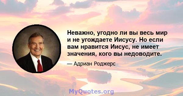 Неважно, угодно ли вы весь мир и не угождаете Иисусу. Но если вам нравится Иисус, не имеет значения, кого вы недоводите.