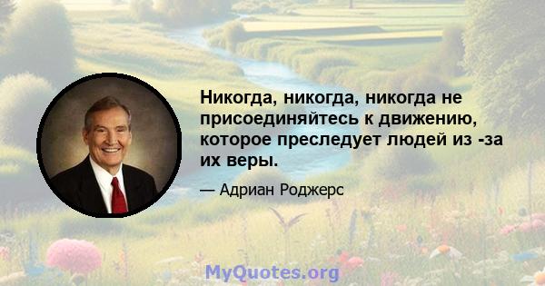 Никогда, никогда, никогда не присоединяйтесь к движению, которое преследует людей из -за их веры.