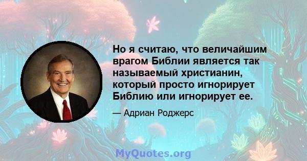 Но я считаю, что величайшим врагом Библии является так называемый христианин, который просто игнорирует Библию или игнорирует ее.