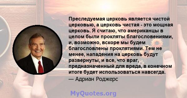 Преследуемая церковь является чистой церковью, а церковь чистая - это мощная церковь. Я считаю, что американцы в целом были прокляты благословениями, и, возможно, вскоре мы будем благословлены проклятиями. Тем не менее, 