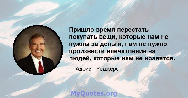 Пришло время перестать покупать вещи, которые нам не нужны за деньги, нам не нужно произвести впечатление на людей, которые нам не нравятся.