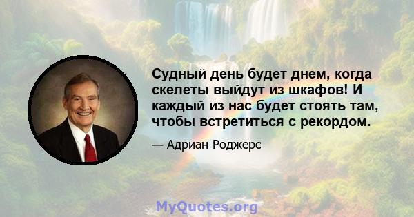 Судный день будет днем, когда скелеты выйдут из шкафов! И каждый из нас будет стоять там, чтобы встретиться с рекордом.