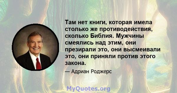 Там нет книги, которая имела столько же противодействия, сколько Библия. Мужчины смеялись над этим, они презирали это, они высмеивали это, они приняли против этого закона.