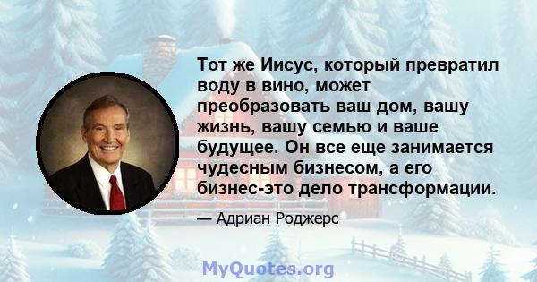 Тот же Иисус, который превратил воду в вино, может преобразовать ваш дом, вашу жизнь, вашу семью и ваше будущее. Он все еще занимается чудесным бизнесом, а его бизнес-это дело трансформации.