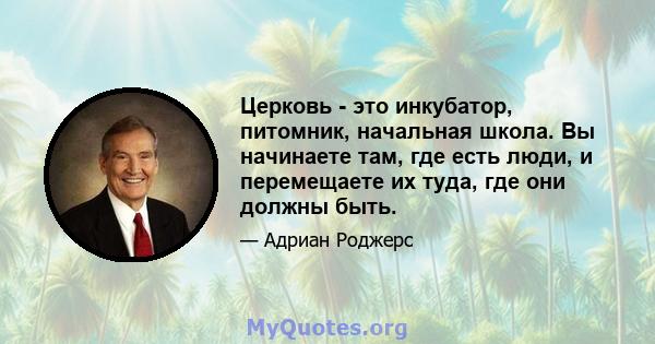 Церковь - это инкубатор, питомник, начальная школа. Вы начинаете там, где есть люди, и перемещаете их туда, где они должны быть.