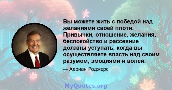 Вы можете жить с победой над желаниями своей плоти. Привычки, отношение, желания, беспокойство и рассеяние должны уступать, когда вы осуществляете власть над своим разумом, эмоциями и волей.