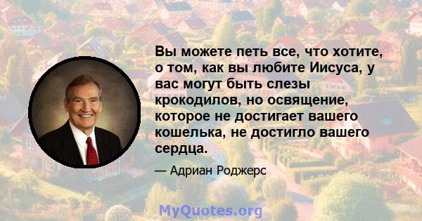 Вы можете петь все, что хотите, о том, как вы любите Иисуса, у вас могут быть слезы крокодилов, но освящение, которое не достигает вашего кошелька, не достигло вашего сердца.