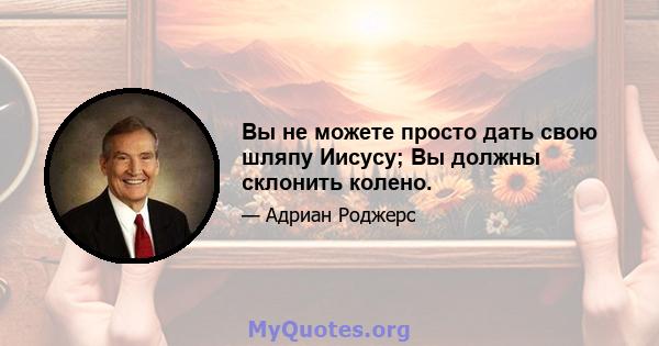 Вы не можете просто дать свою шляпу Иисусу; Вы должны склонить колено.