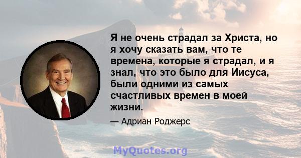 Я не очень страдал за Христа, но я хочу сказать вам, что те времена, которые я страдал, и я знал, что это было для Иисуса, были одними из самых счастливых времен в моей жизни.