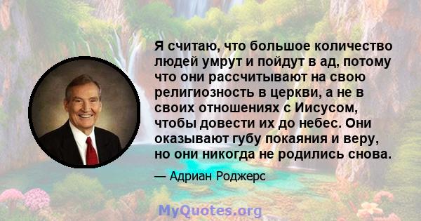 Я считаю, что большое количество людей умрут и пойдут в ад, потому что они рассчитывают на свою религиозность в церкви, а не в своих отношениях с Иисусом, чтобы довести их до небес. Они оказывают губу покаяния и веру,