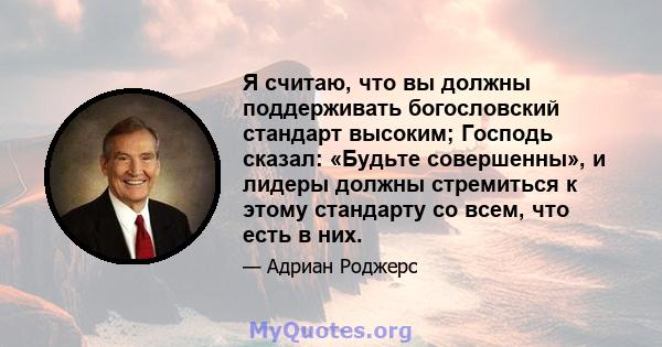 Я считаю, что вы должны поддерживать богословский стандарт высоким; Господь сказал: «Будьте совершенны», и лидеры должны стремиться к этому стандарту со всем, что есть в них.