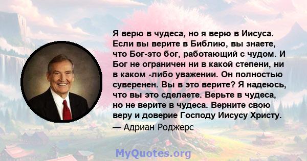 Я верю в чудеса, но я верю в Иисуса. Если вы верите в Библию, вы знаете, что Бог-это бог, работающий с чудом. И Бог не ограничен ни в какой степени, ни в каком -либо уважении. Он полностью суверенен. Вы в это верите? Я