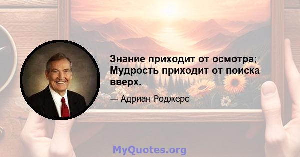 Знание приходит от осмотра; Мудрость приходит от поиска вверх.