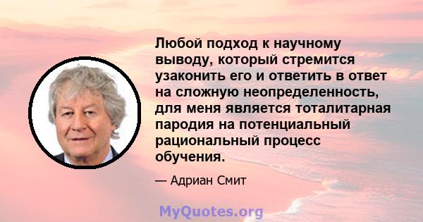 Любой подход к научному выводу, который стремится узаконить его и ответить в ответ на сложную неопределенность, для меня является тоталитарная пародия на потенциальный рациональный процесс обучения.