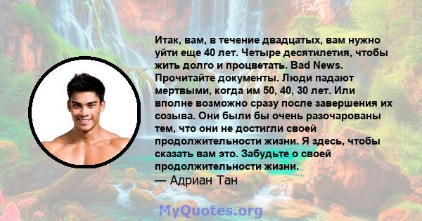 Итак, вам, в течение двадцатых, вам нужно уйти еще 40 лет. Четыре десятилетия, чтобы жить долго и процветать. Bad News. Прочитайте документы. Люди падают мертвыми, когда им 50, 40, 30 лет. Или вполне возможно сразу