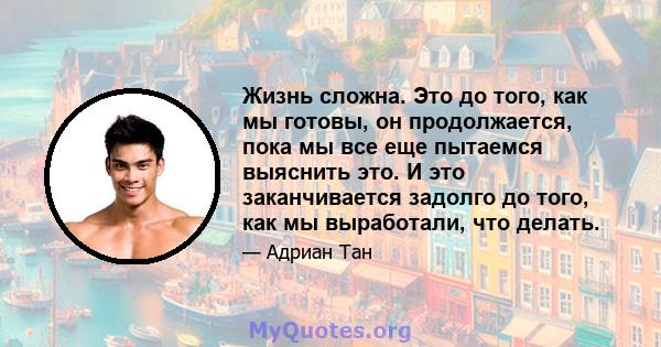 Жизнь сложна. Это до того, как мы готовы, он продолжается, пока мы все еще пытаемся выяснить это. И это заканчивается задолго до того, как мы выработали, что делать.