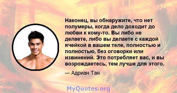 Наконец, вы обнаружите, что нет полумеры, когда дело доходит до любви к кому-то. Вы либо не делаете, либо вы делаете с каждой ячейкой в ​​вашем теле, полностью и полностью, без оговорки или извинений. Это потребляет